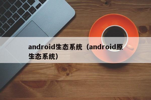 android生态系统（android原生态系统）